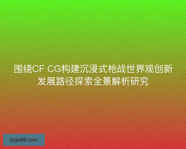 围绕CF CG构建沉浸式枪战世界观创新发展路径探索全景解析研究