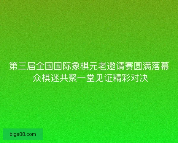 第三届全国国际象棋元老邀请赛圆满落幕 众棋迷共聚一堂见证精彩对决